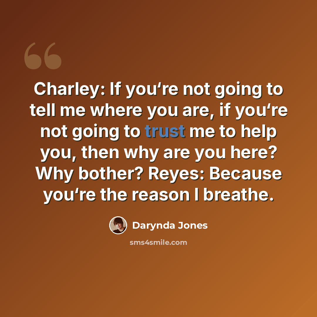 “Charley: If you‘re not going to tell me where you are, if you‘re not going to trust me to help you, then why are you here? Why bother? Reyes: Because you‘re the reason I breathe.” quote by Darynda Jones