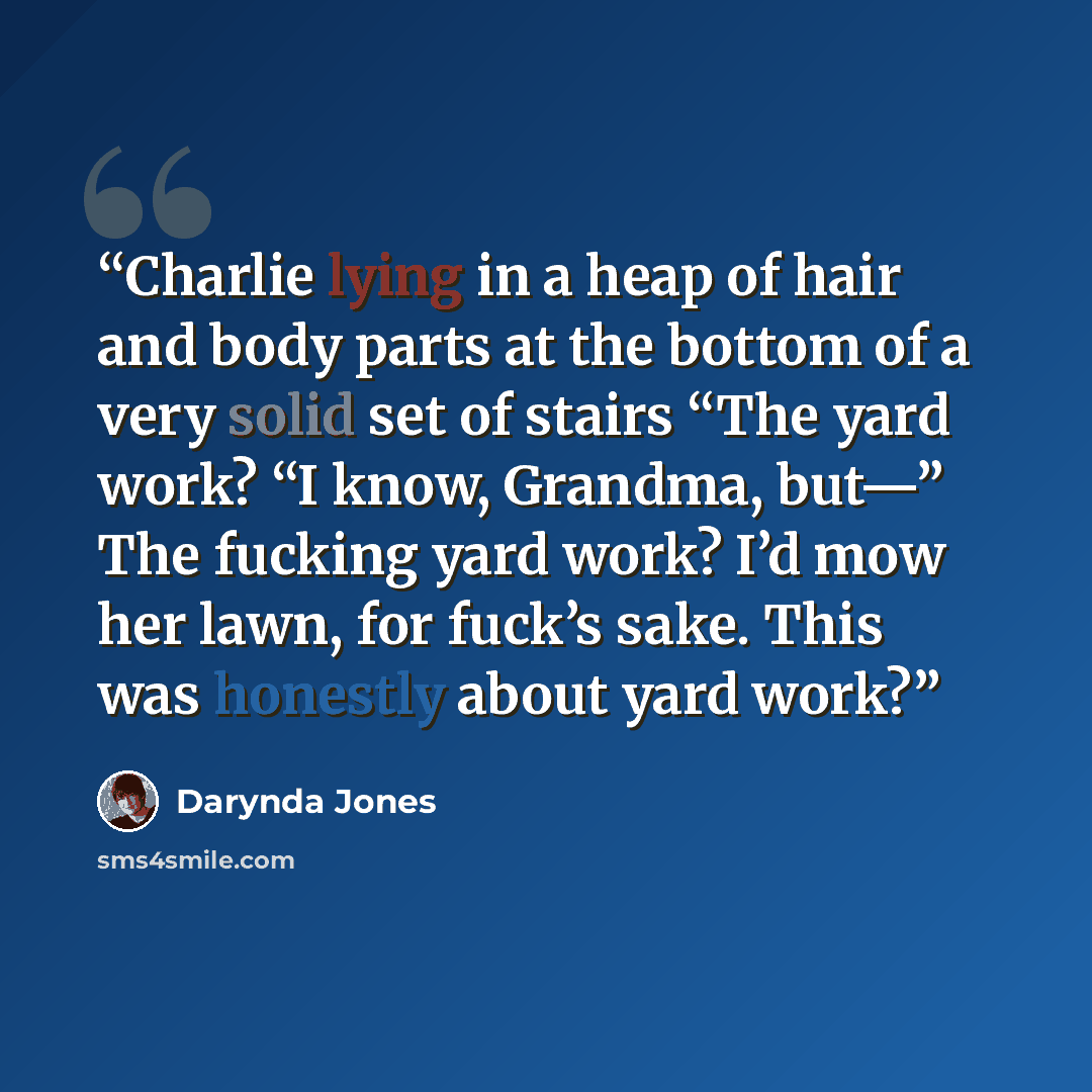 “Charlie lying in a heap of hair and body parts at the bottom of a very solid set of stairs “The yard work? “I know, Grandma, but—” The fucking yard work? I’d mow her lawn, for fuck’s sake. This was honestly about yard work?” quote by Darynda Jones