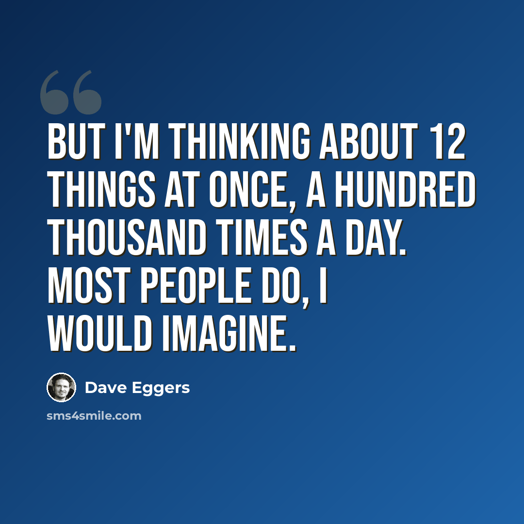 “But I'm thinking about 12 things at once, a hundred thousand times a day. Most people do, I would imagine.” quote by Dave Eggers