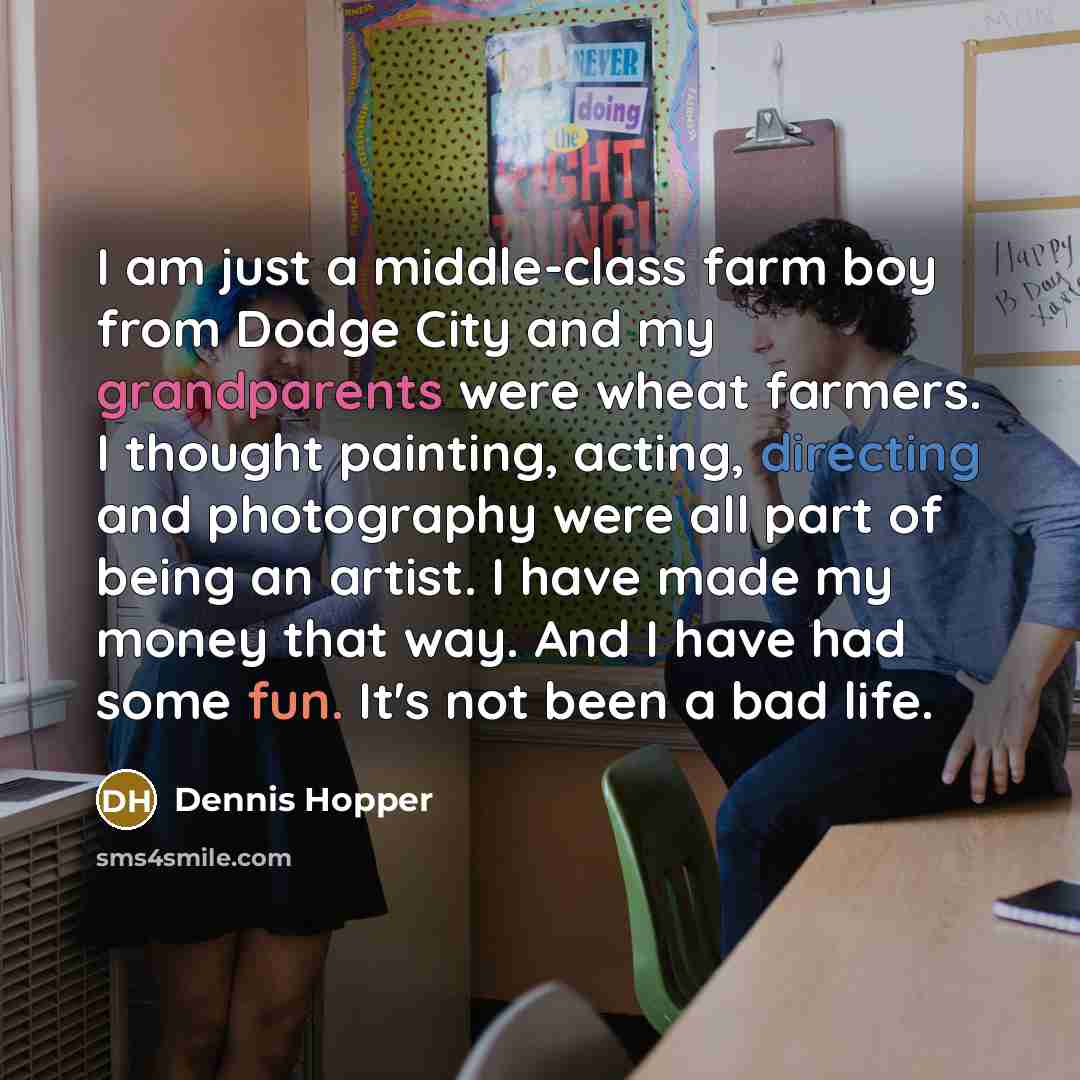 “I am just a middle-class farm boy from Dodge City and my grandparents were wheat farmers. I thought painting, acting, directing and photography were all part of being an artist. I have made my money that way. And I have had some fun. It's not been a bad life.” quote by Dennis Hopper