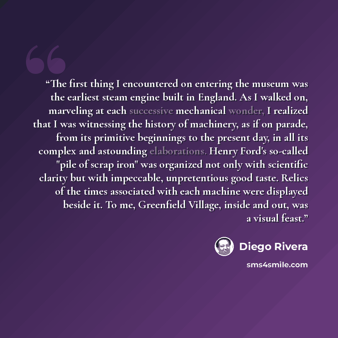 “The first thing I encountered on entering the museum was the earliest steam engine built in England. As I walked on, marveling at each successive mechanical wonder, I realized that I was witnessing the history of machinery, as if on parade, from its primitive beginnings to the present day, in all…” quote by Diego Rivera