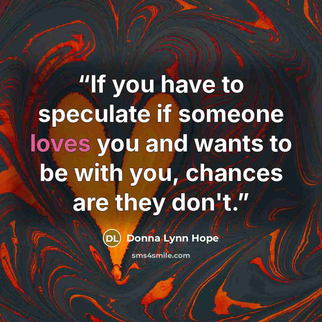 “If you have to speculate if someone loves you and wants to be with you, chances are they don't.” quote by Donna Lynn Hope
