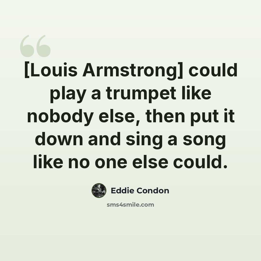 “[Louis Armstrong] could play a trumpet like nobody else, then put it down and sing a song like no one else could.” quote by Eddie Condon