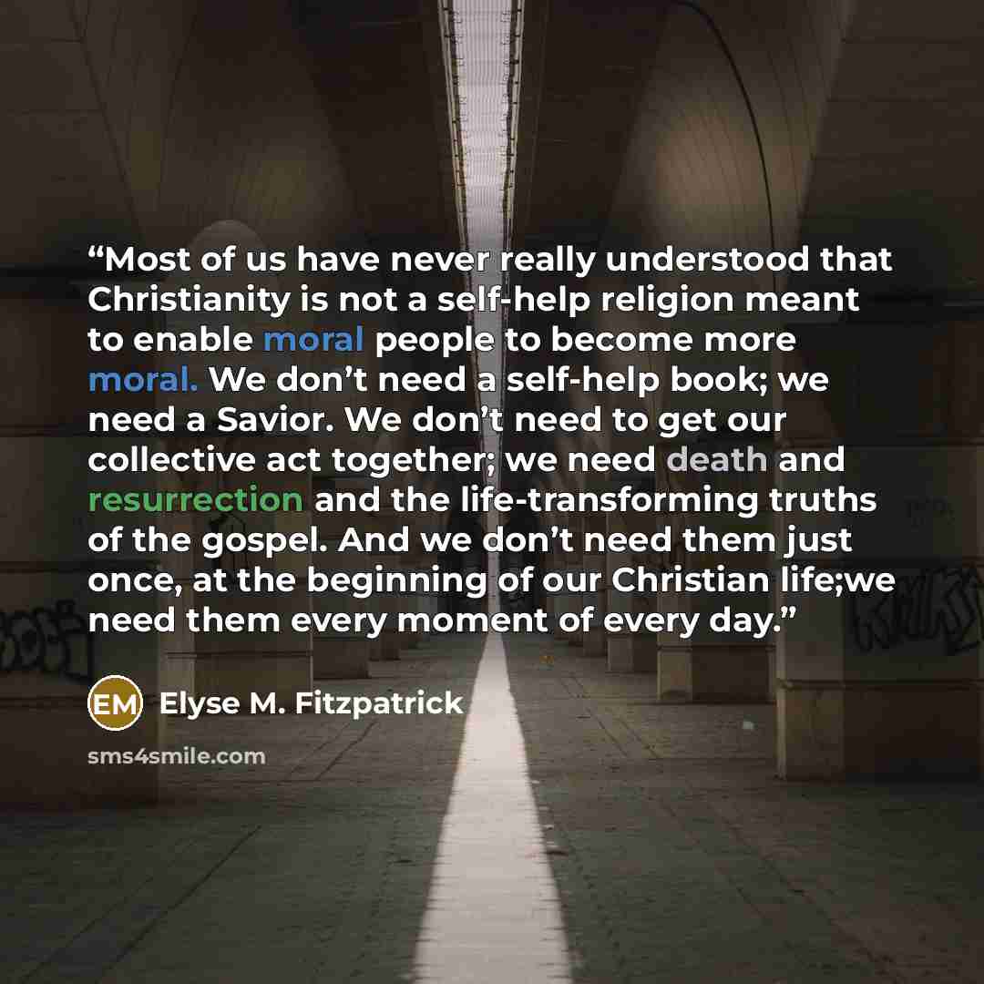 “Most of us have never really understood that Christianity is not a self-help religion meant to enable moral people to become more moral. We don’t need a self-help book; we need a Savior. We don’t need to get our collective act together; we need death and resurrection and the life-transforming…” quote by Elyse M. Fitzpatrick