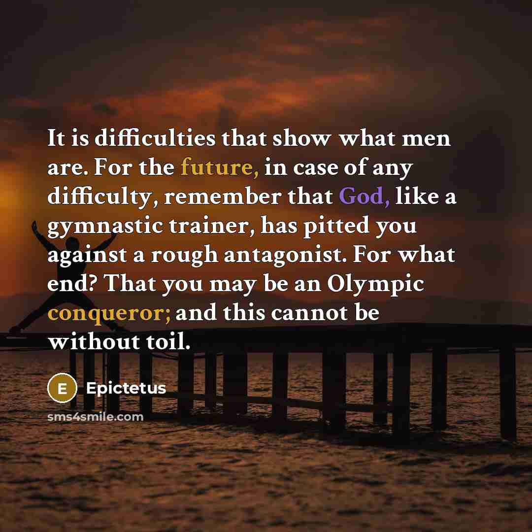 “It is difficulties that show what men are. For the future, in case of any difficulty, remember that God, like a gymnastic trainer, has pitted you against a rough antagonist. For what end? That you may be an Olympic conqueror; and this cannot be without toil.” quote by Epictetus