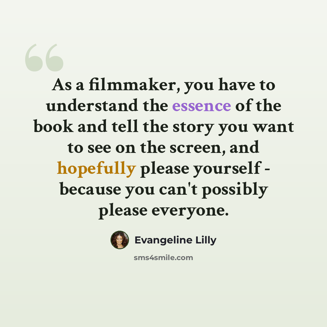 “As a filmmaker, you have to understand the essence of the book and tell the story you want to see on the screen, and hopefully please yourself - because you can't possibly please everyone.” quote by Evangeline Lilly