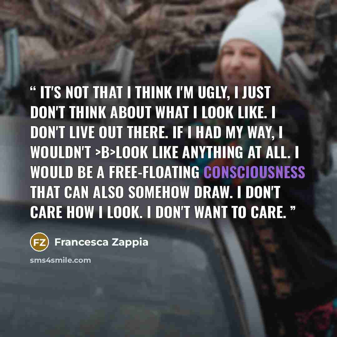 “It's not that I think I'm ugly, I just don't think about what I look like. I don't live out there. If I had my way, I wouldn't >b>look like anything at all. I would be a free-floating consciousness that can also somehow draw. I don't care how I look. I don't want to care.” quote by Francesca Zappia