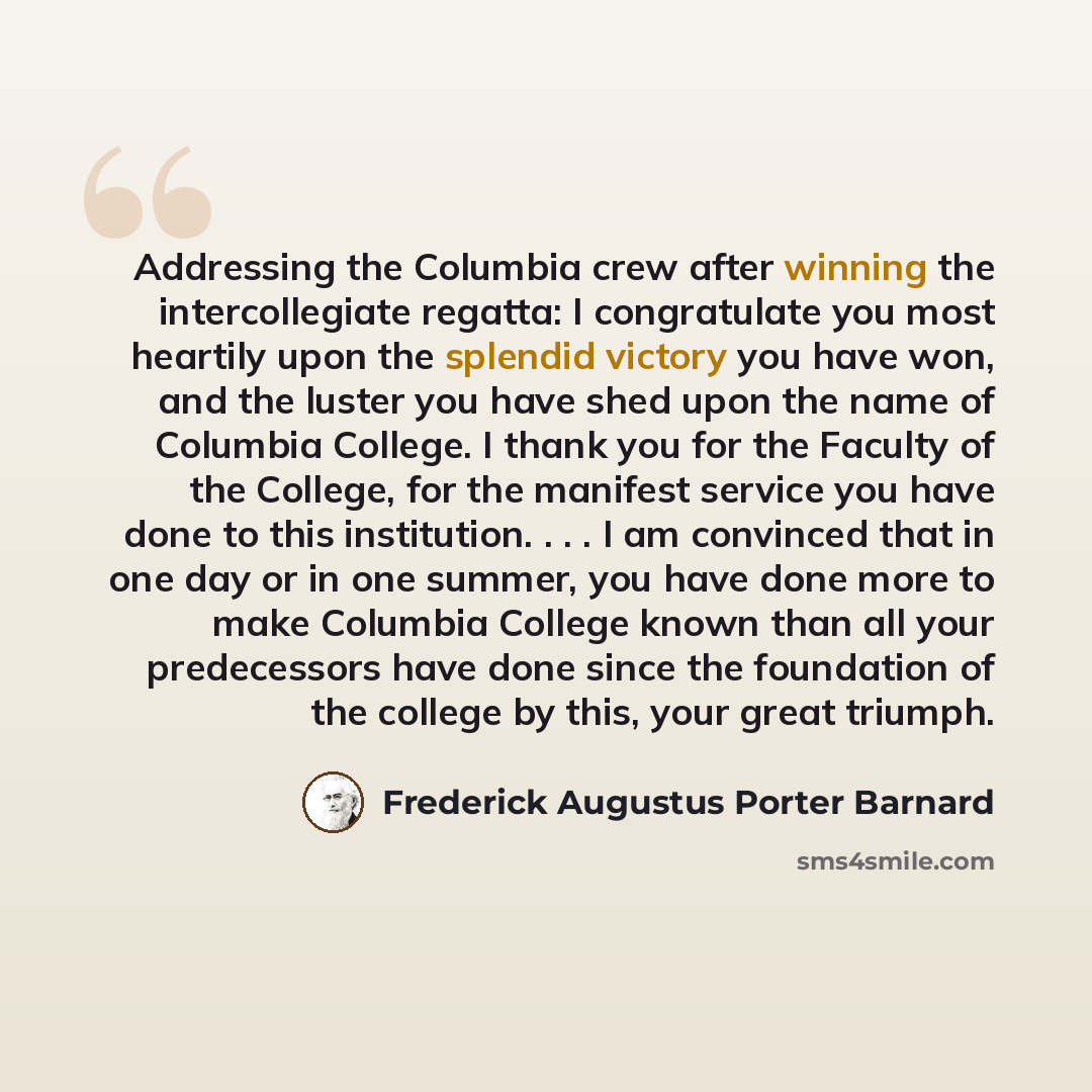 “Addressing the Columbia crew after winning the intercollegiate regatta: I congratulate you most heartily upon the splendid victory you have won, and the luster you have shed upon the name of Columbia College. I thank you for the Faculty of the College, for the manifest service you have done to…” quote by Frederick Augustus Porter Barnard