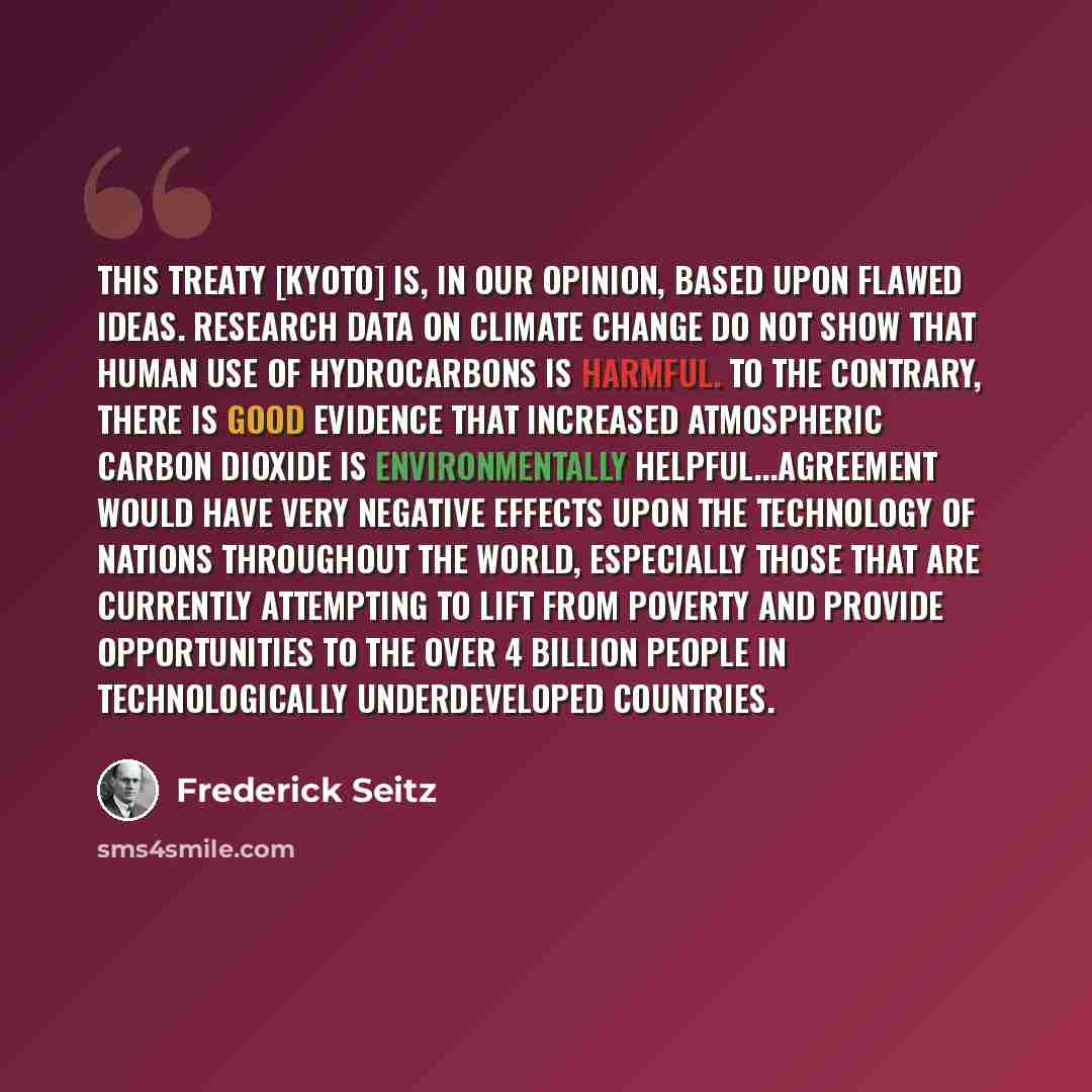 “This treaty [Kyoto] is, in our opinion, based upon flawed ideas. Research data on climate change do not show that human use of hydrocarbons is harmful. To the contrary, there is good evidence that increased atmospheric carbon dioxide is environmentally helpful...agreement would have very negative…” quote by Frederick Seitz