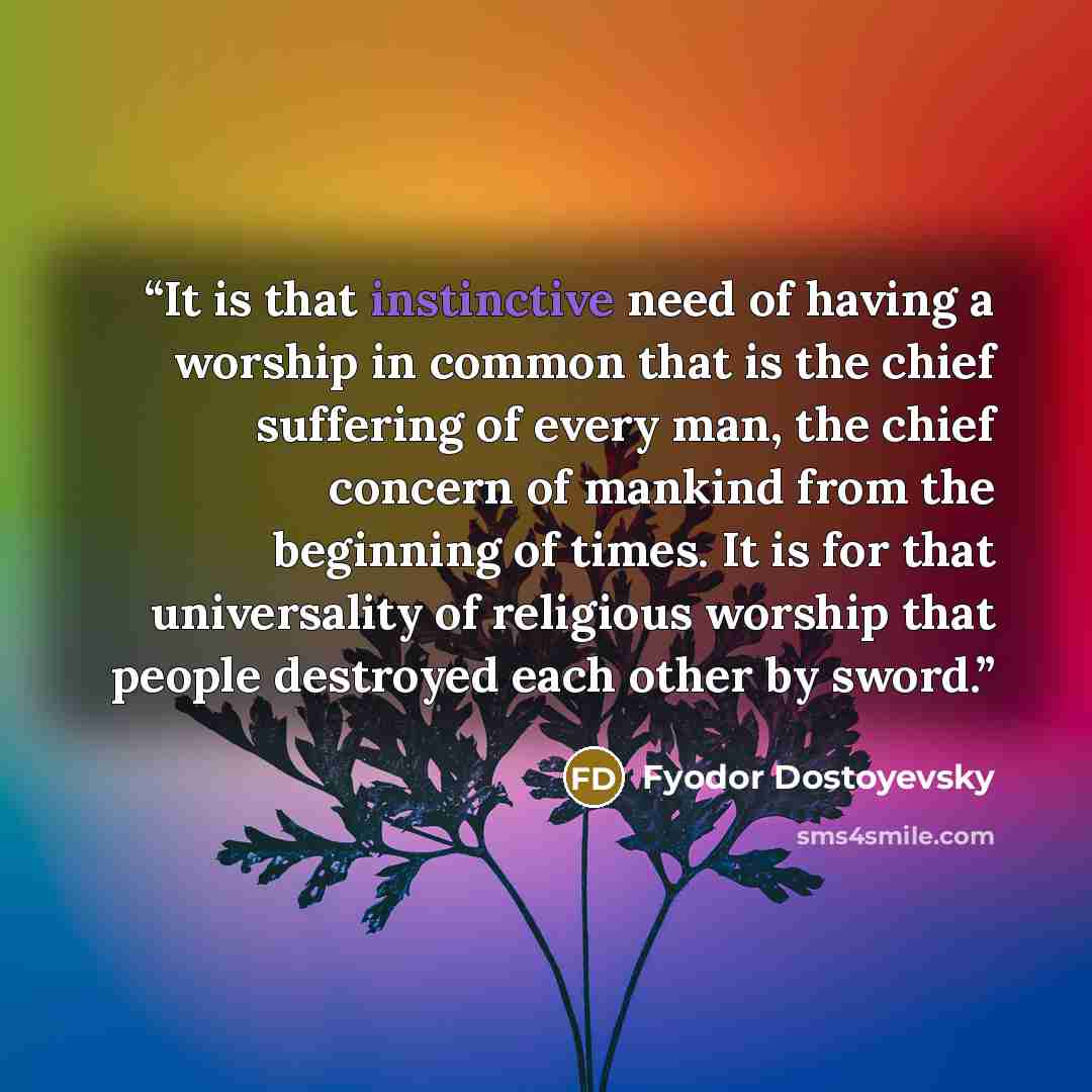 “It is that instinctive need of having a worship in common that is the chief suffering of every man, the chief concern of mankind from the beginning of times. It is for that universality of religious worship that people destroyed each other by sword.” quote by Fyodor Dostoyevsky