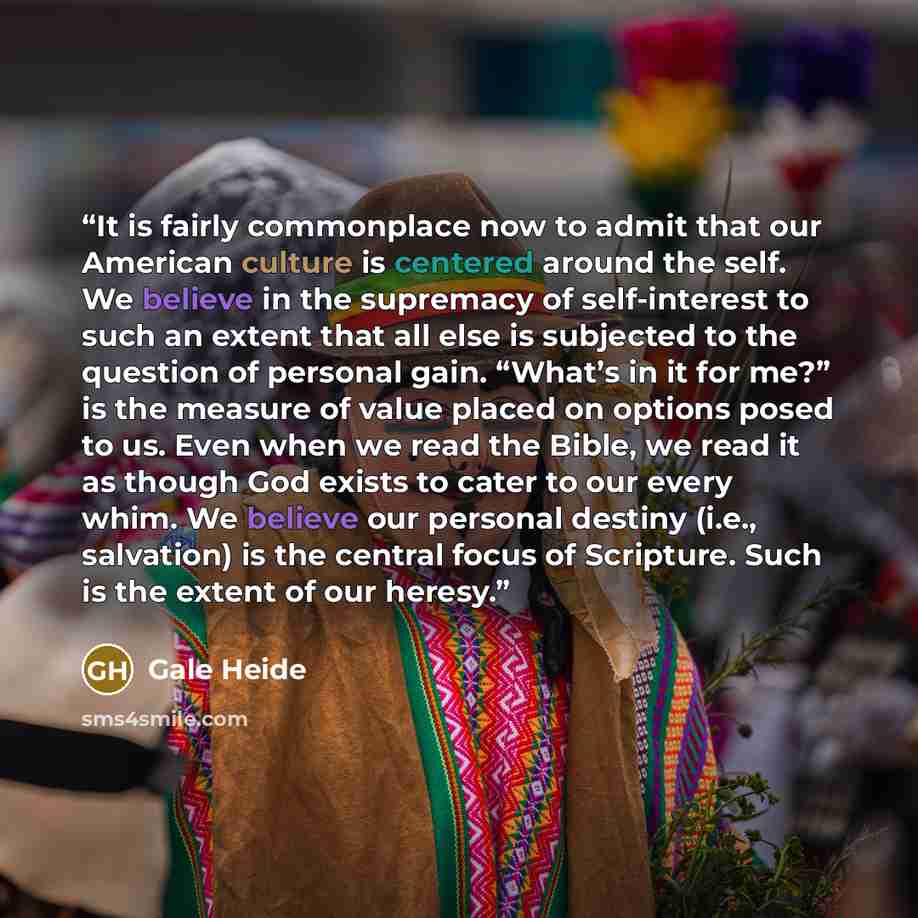 “It is fairly commonplace now to admit that our American culture is centered around the self. We believe in the supremacy of self-interest to such an extent that all else is subjected to the question of personal gain. “What’s in it for me?” is the measure of value placed on options posed to us…” quote by Gale Heide
