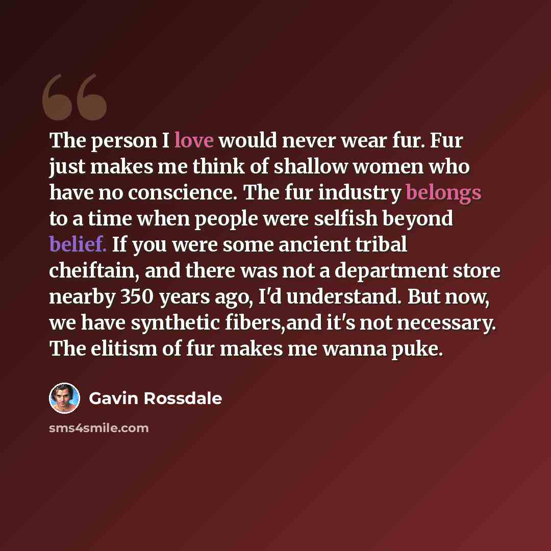 “The person I love would never wear fur. Fur just makes me think of shallow women who have no conscience. The fur industry belongs to a time when people were selfish beyond belief. If you were some ancient tribal cheiftain, and there was not a department store nearby 350 years ago, I'd understand…” quote by Gavin Rossdale
