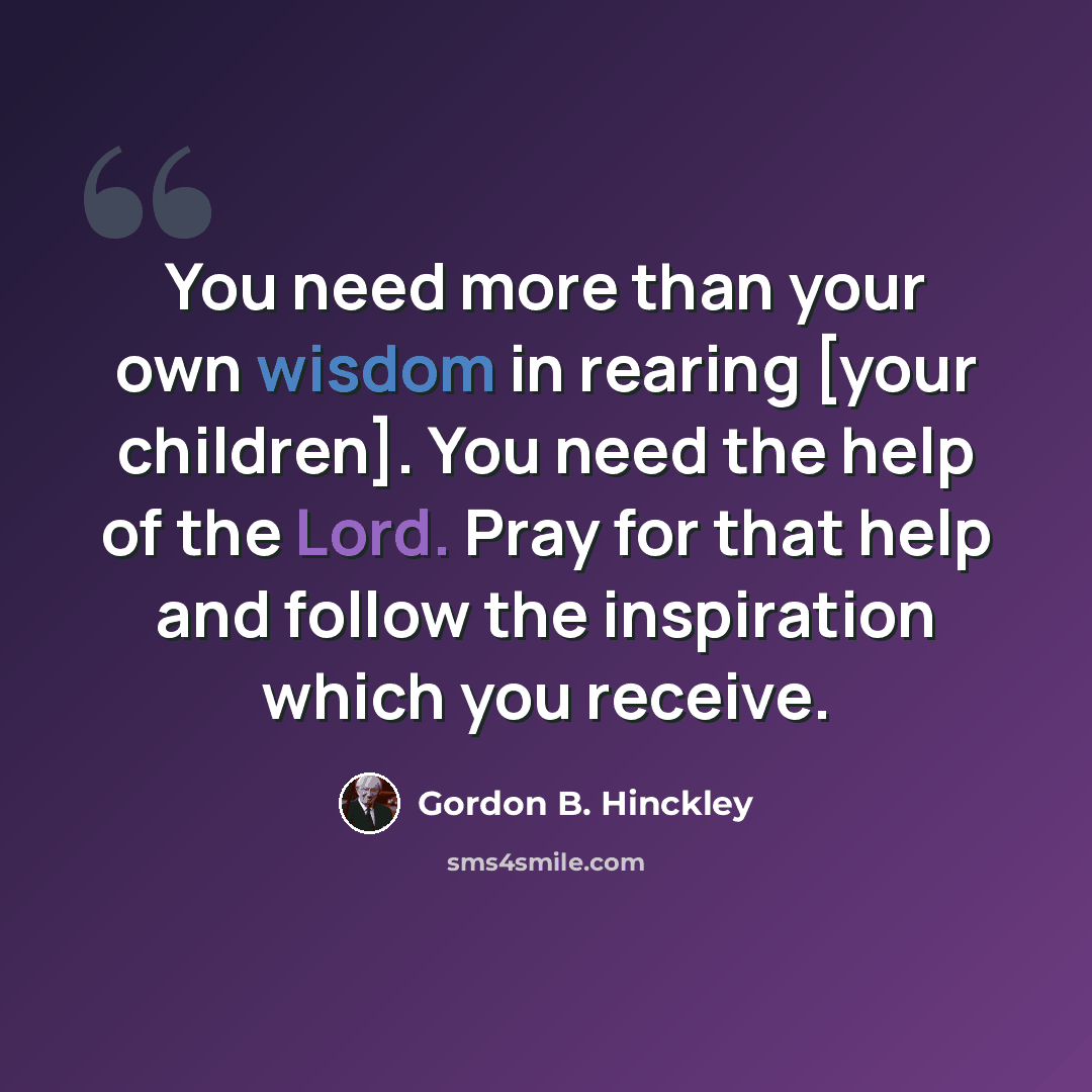 “You need more than your own wisdom in rearing [your children]. You need the help of the Lord. Pray for that help and follow the inspiration which you receive.” quote by Gordon B. Hinckley