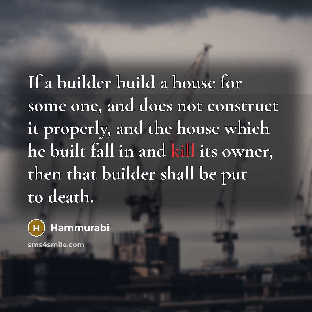 “If a builder build a house for some one, and does not construct it properly, and the house which he built fall in and kill its owner, then that builder shall be put to death.” quote by Hammurabi