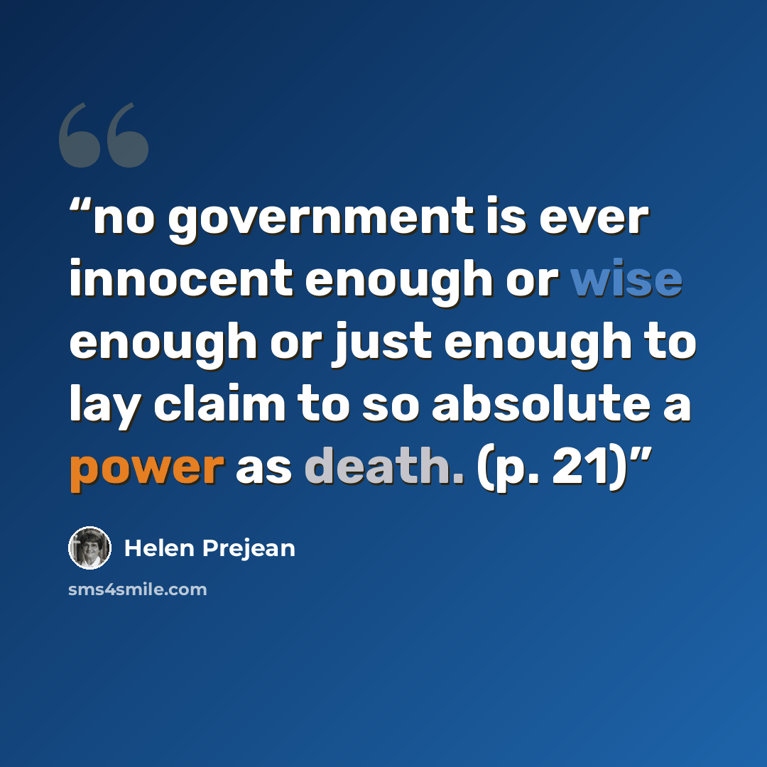 “no government is ever innocent enough or wise enough or just enough to lay claim to so absolute a power as death. (p. 21)” quote by Helen Prejean