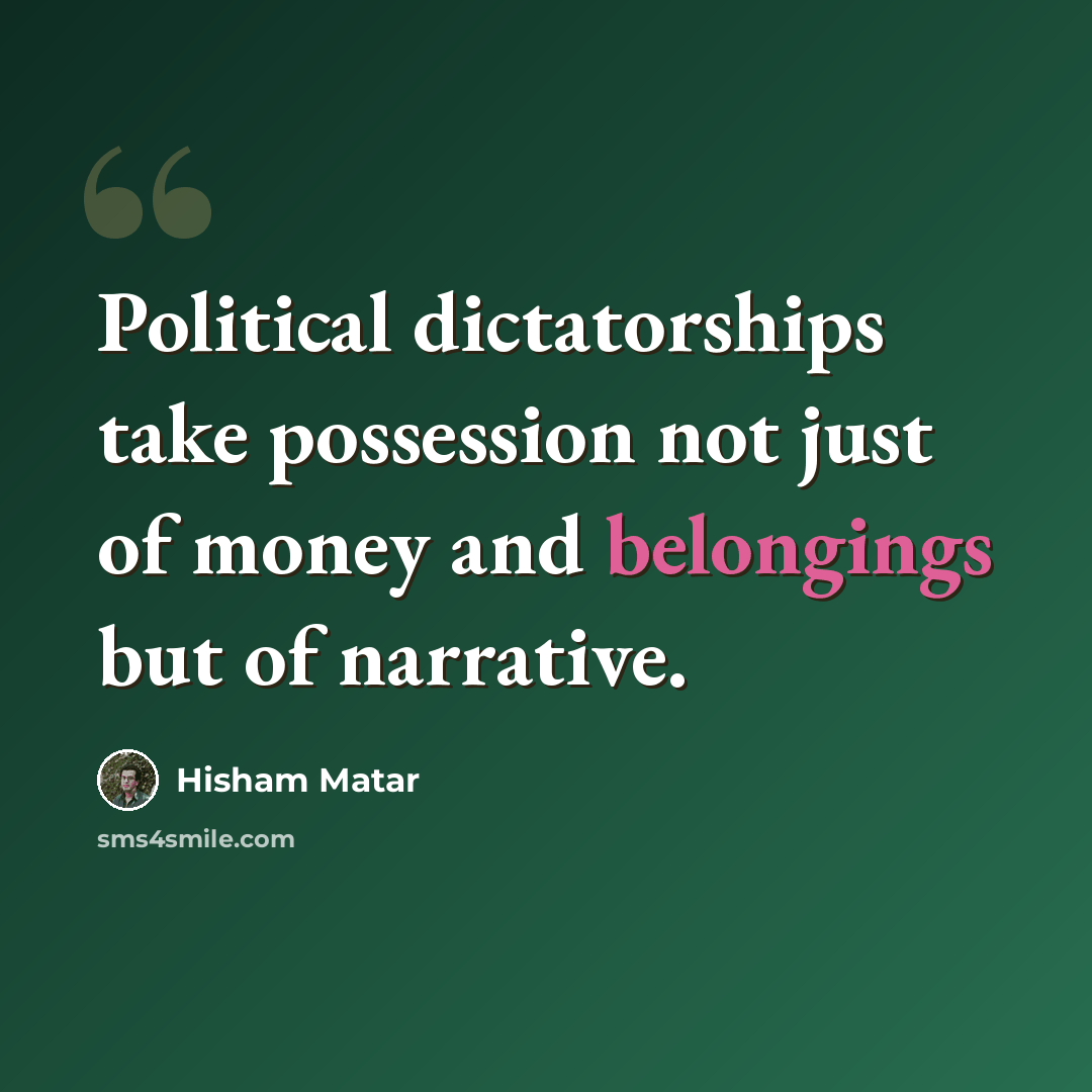“Political dictatorships take possession not just of money and belongings but of narrative.” quote by Hisham Matar