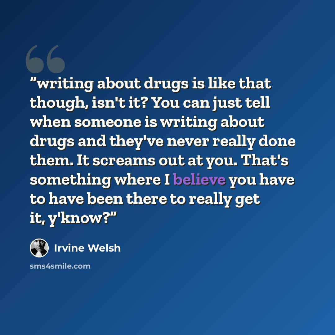 “writing about drugs is like that though, isn't it? You can just tell when someone is writing about drugs and they've never really done them. It screams out at you. That's something where I believe you have to have been there to really get it, y'know?” quote by Irvine Welsh