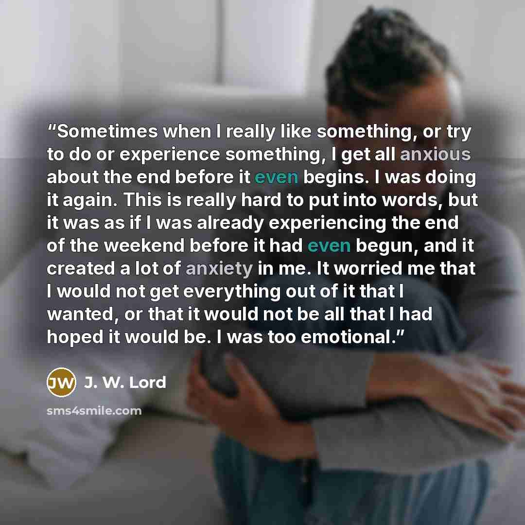 “Sometimes when I really like something, or try to do or experience something, I get all anxious about the end before it even begins. I was doing it again. This is really hard to put into words, but it was as if I was already experiencing the end of the weekend before it had even begun, and it…” quote by J. W. Lord
