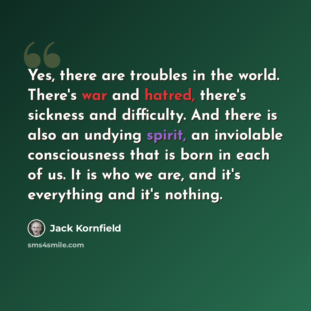 “Yes, there are troubles in the world. There's war and hatred, there's sickness and difficulty. And there is also an undying spirit, an inviolable consciousness that is born in each of us. It is who we are, and it's everything and it's nothing.” quote by Jack Kornfield