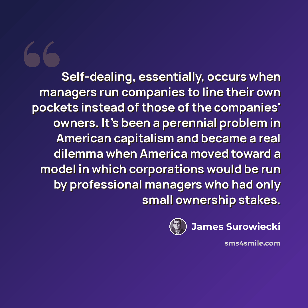 “Self-dealing, essentially, occurs when managers run companies to line their own pockets instead of those of the companies' owners. It's been a perennial problem in American capitalism and became a real dilemma when America moved toward a model in which corporations would be run by professional…” quote by James Surowiecki