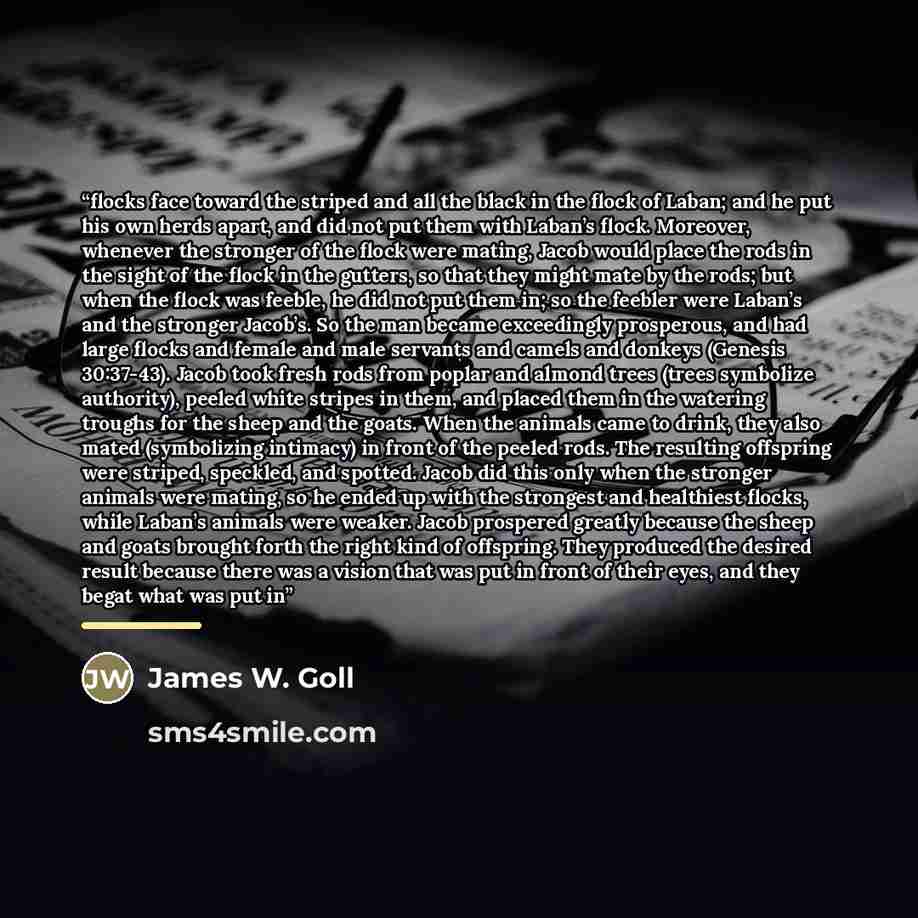 “flocks face toward the striped and all the black in the flock of Laban; and he put his own herds apart, and did not put them with Laban’s flock. Moreover, whenever the stronger of the flock were mating, Jacob would place the rods in the sight of the flock in the gutters, so that they might mate by…” quote by James W. Goll