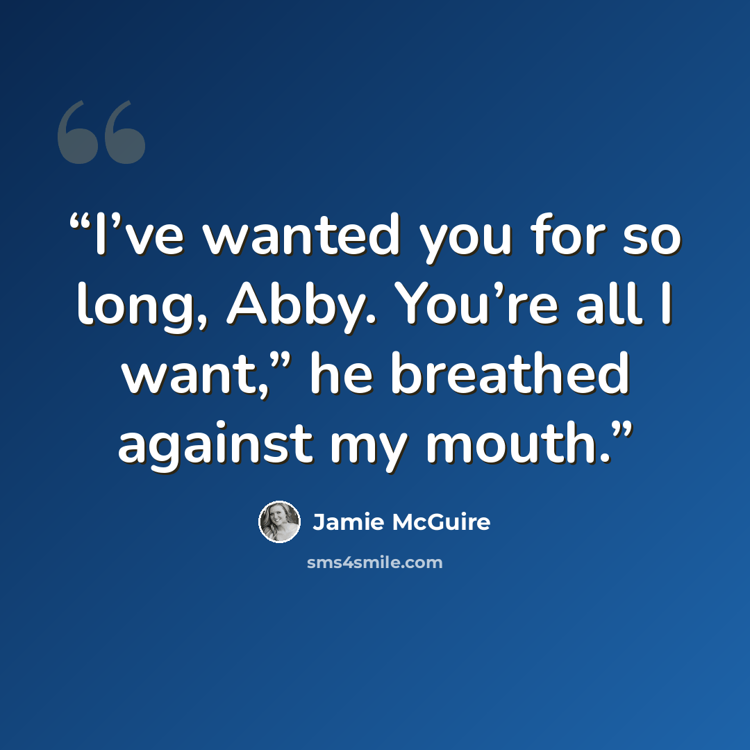 “I’ve wanted you for so long, Abby. You’re all I want,” he breathed against my mouth.” quote by Jamie McGuire