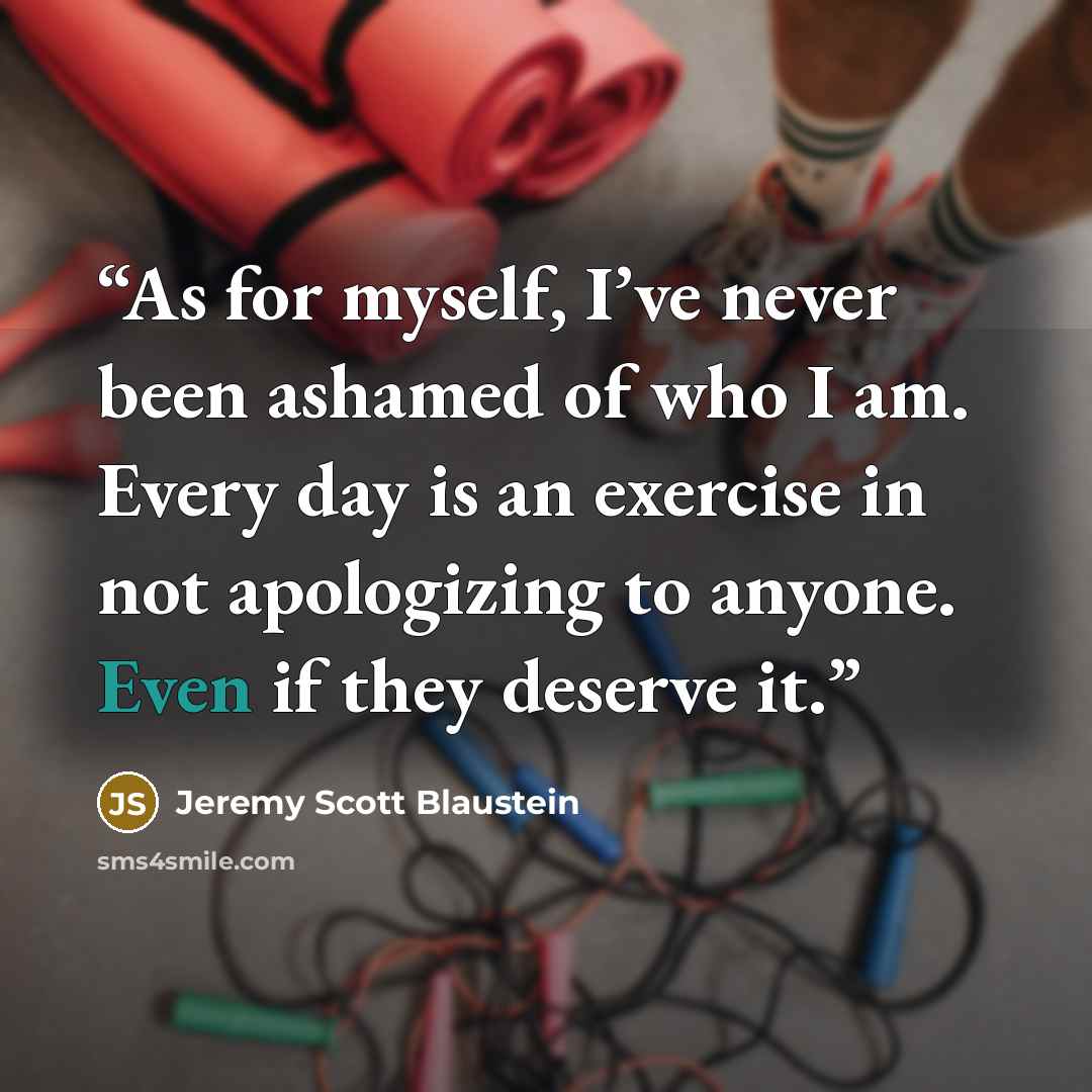 “As for myself, I’ve never been ashamed of who I am. Every day is an exercise in not apologizing to anyone. Even if they deserve it.” quote by Jeremy Scott Blaustein