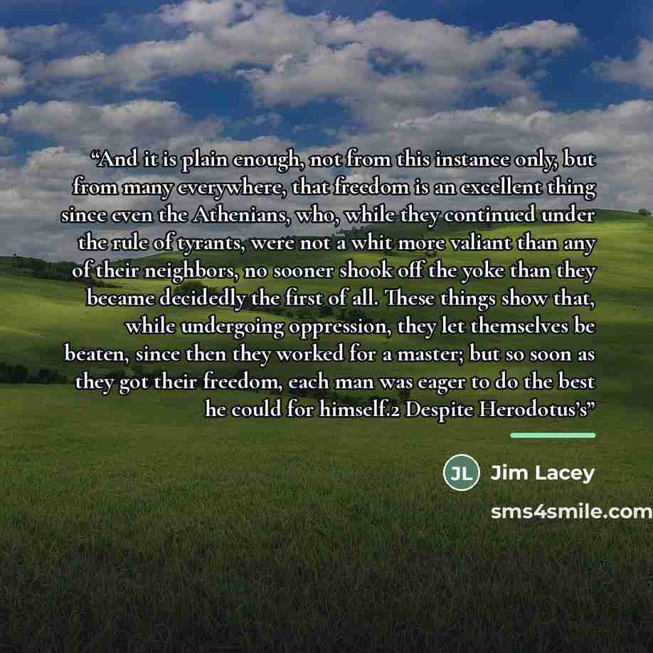 “And it is plain enough, not from this instance only, but from many everywhere, that freedom is an excellent thing since even the Athenians, who, while they continued under the rule of tyrants, were not a whit more valiant than any of their neighbors, no sooner shook off the yoke than they became…” quote by Jim Lacey