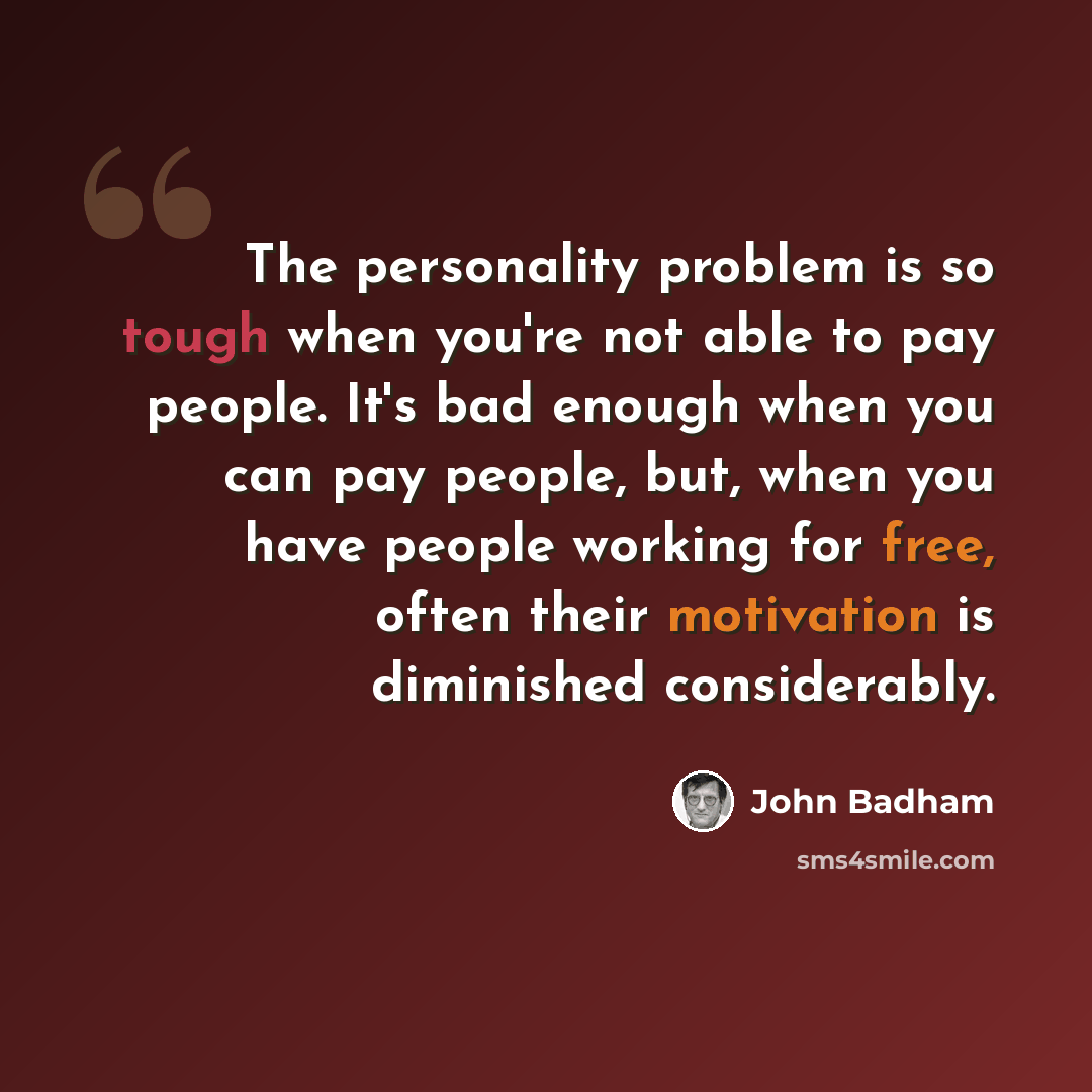 “The personality problem is so tough when you're not able to pay people. It's bad enough when you can pay people, but, when you have people working for free, often their motivation is diminished considerably.” quote by John Badham