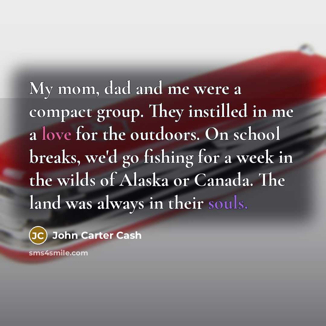 “My mom, dad and me were a compact group. They instilled in me a love for the outdoors. On school breaks, we'd go fishing for a week in the wilds of Alaska or Canada. The land was always in their souls.” quote by John Carter Cash
