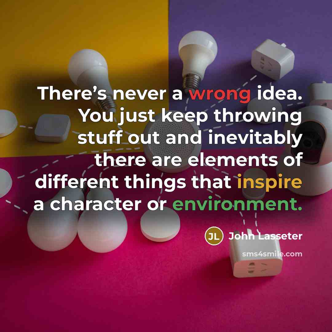“There’s never a wrong idea. You just keep throwing stuff out and inevitably there are elements of different things that inspire a character or environment.” quote by John Lasseter