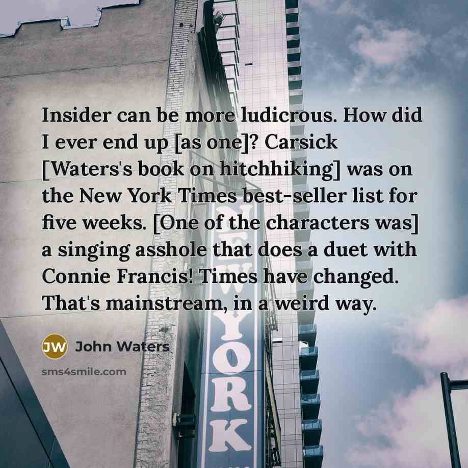 “Insider can be more ludicrous. How did I ever end up [as one]? Carsick [Waters's book on hitchhiking] was on the New York Times best-seller list for five weeks. [One of the characters was] a singing asshole that does a duet with Connie Francis! Times have changed. That's mainstream, in a weird way.” quote by John Waters