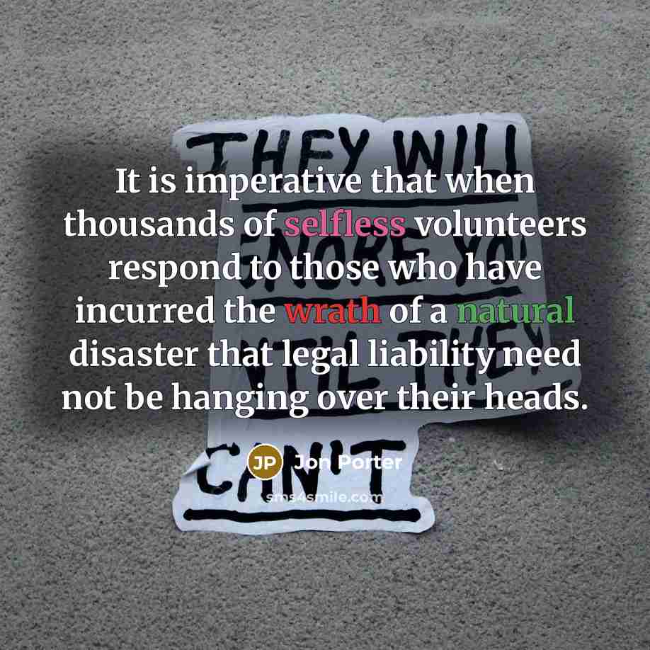 “It is imperative that when thousands of selfless volunteers respond to those who have incurred the wrath of a natural disaster that legal liability need not be hanging over their heads.” quote by Jon Porter