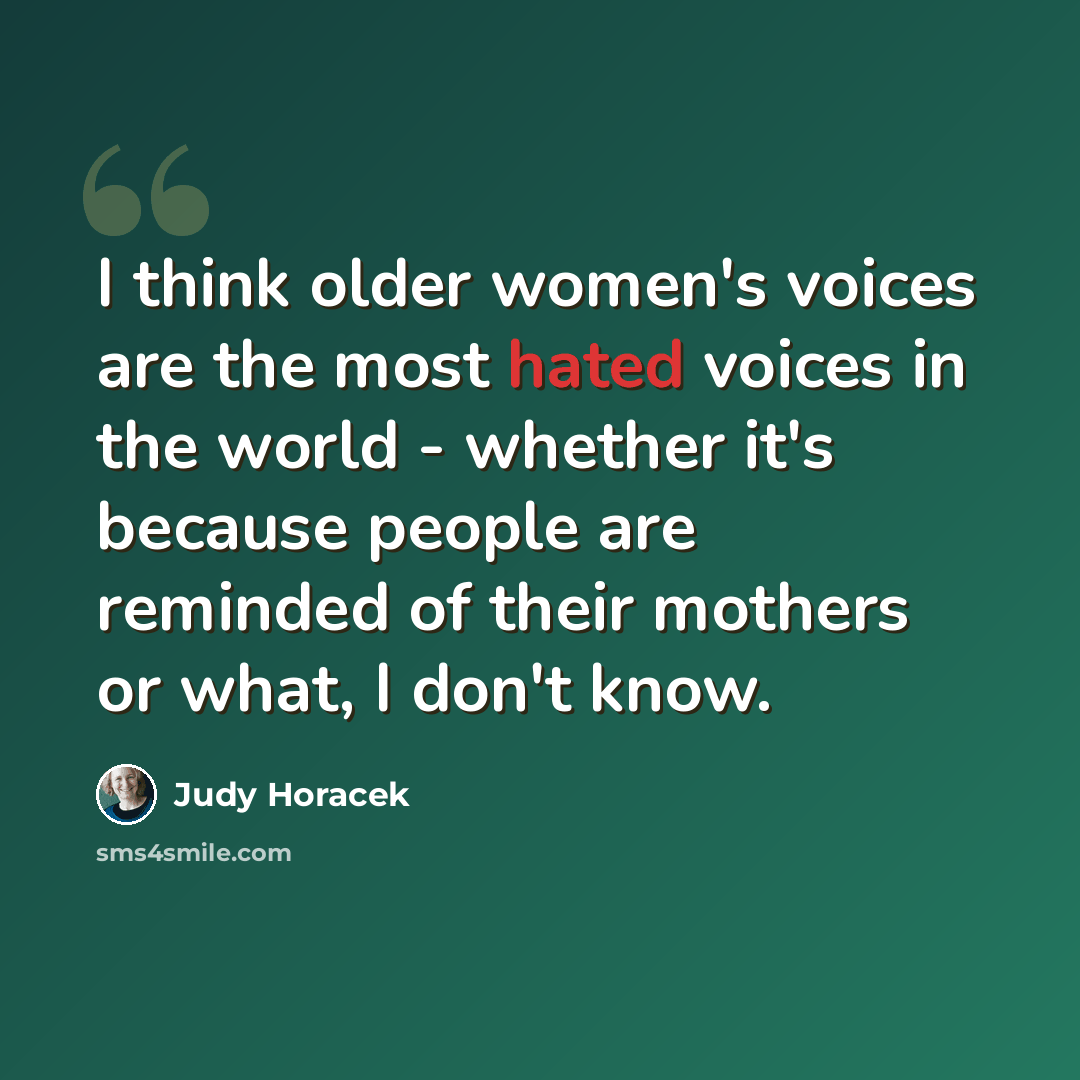“I think older women's voices are the most hated voices in the world - whether it's because people are reminded of their mothers or what, I don't know.” quote by Judy Horacek