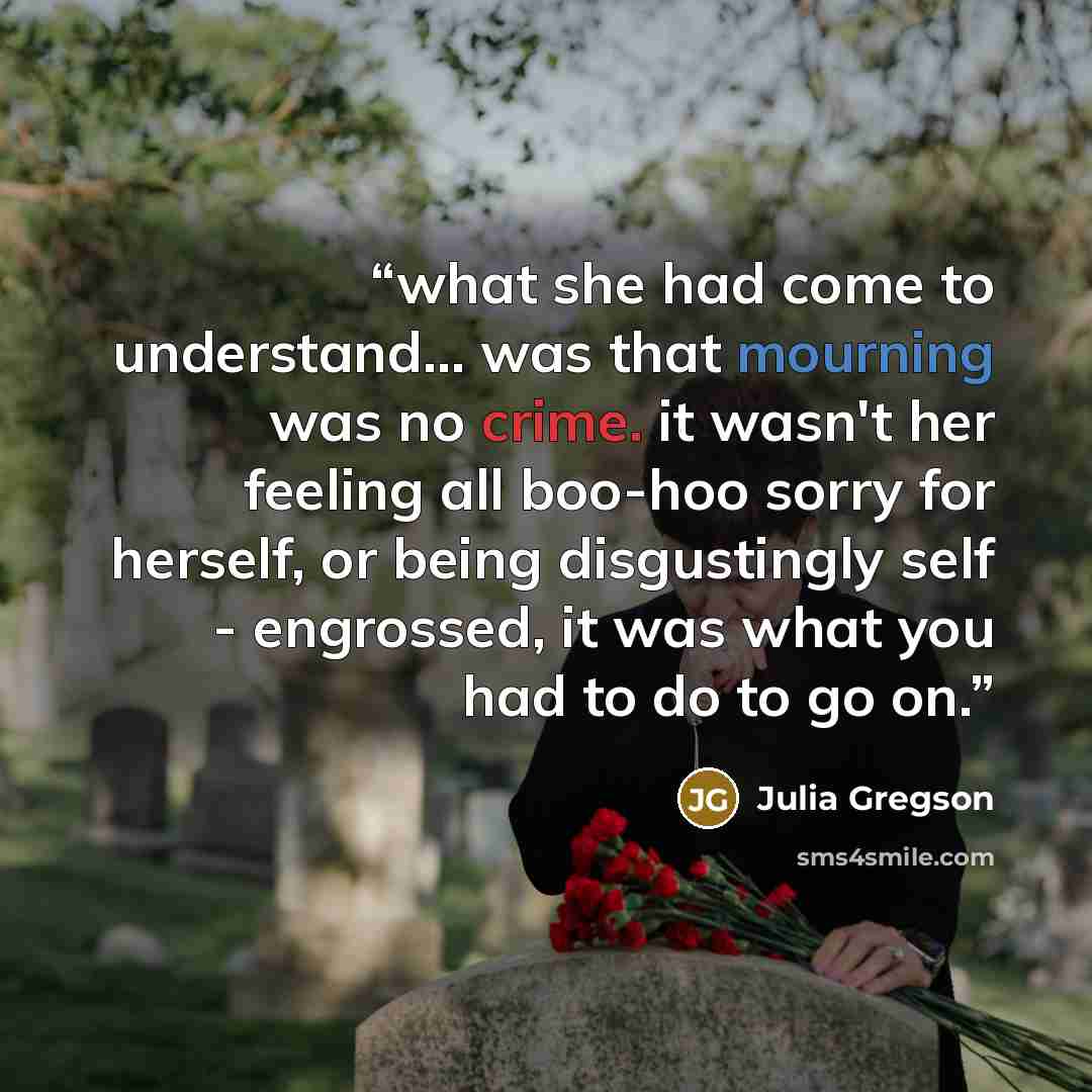 “what she had come to understand... was that mourning was no crime. it wasn't her feeling all boo-hoo sorry for herself, or being disgustingly self - engrossed, it was what you had to do to go on.” quote by Julia Gregson