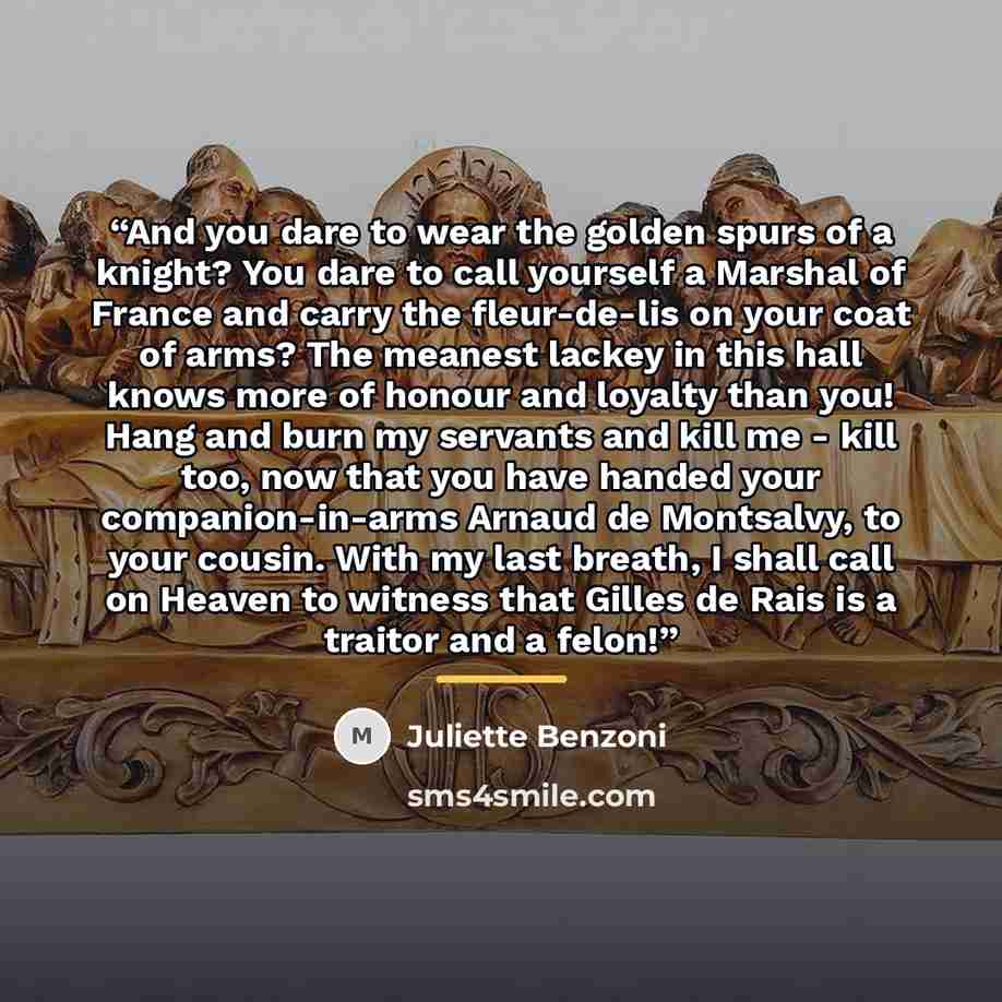 “And you dare to wear the golden spurs of a knight? You dare to call yourself a Marshal of France and carry the fleur-de-lis on your coat of arms? The meanest lackey in this hall knows more of honour and loyalty than you! Hang and burn my servants and kill me - kill too, now that you have handed…” quote by Anonymous