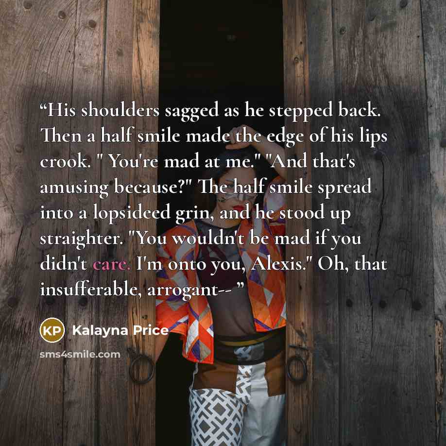 “His shoulders sagged as he stepped back. Then a half smile made the edge of his lips crook. " You're mad at me." "And that's amusing because?" The half smile spread into a lopsideed grin, and he stood up straighter. "You wouldn't be mad if you didn't care. I'm onto you, Alexis." Oh, that…” quote by Kalayna Price