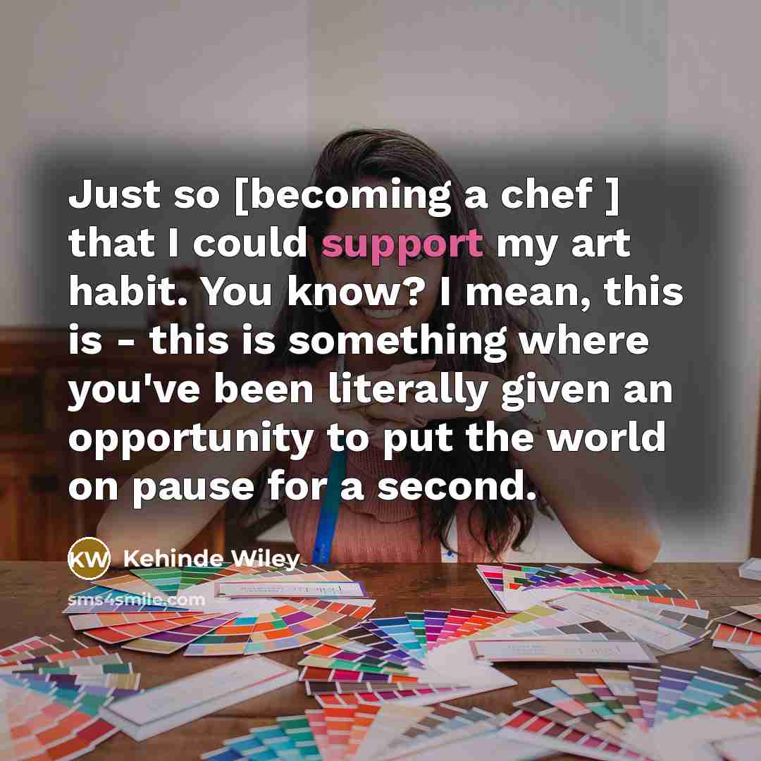 “Just so [becoming a chef ] that I could support my art habit. You know? I mean, this is - this is something where you've been literally given an opportunity to put the world on pause for a second.” quote by Kehinde Wiley