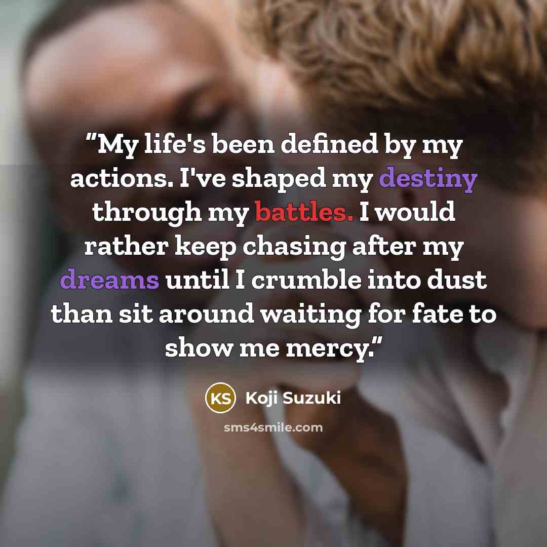 “My life's been defined by my actions. I've shaped my destiny through my battles. I would rather keep chasing after my dreams until I crumble into dust than sit around waiting for fate to show me mercy.” quote by Koji Suzuki
