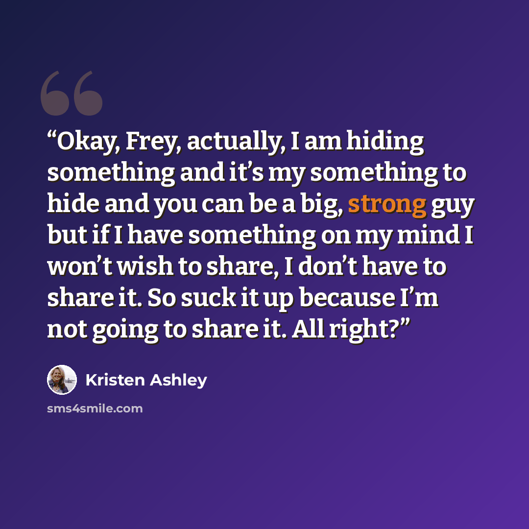 “Okay, Frey, actually, I am hiding something and it’s my something to hide and you can be a big, strong guy but if I have something on my mind I won’t wish to share, I don’t have to share it. So suck it up because I’m not going to share it. All right?” quote by Kristen Ashley