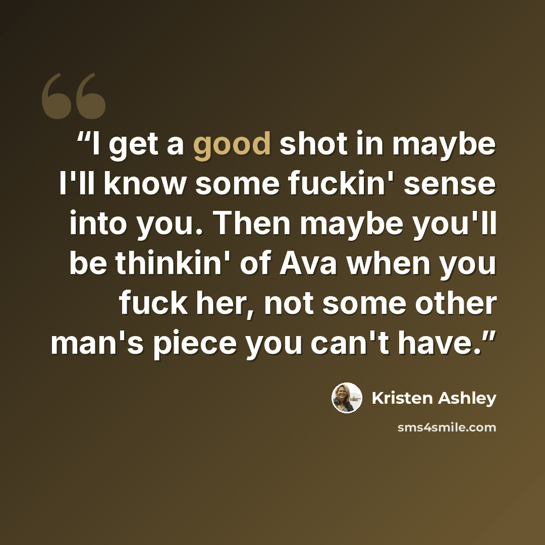 “I get a good shot in maybe I'll know some fuckin' sense into you. Then maybe you'll be thinkin' of Ava when you fuck her, not some other man's piece you can't have.” quote by Kristen Ashley