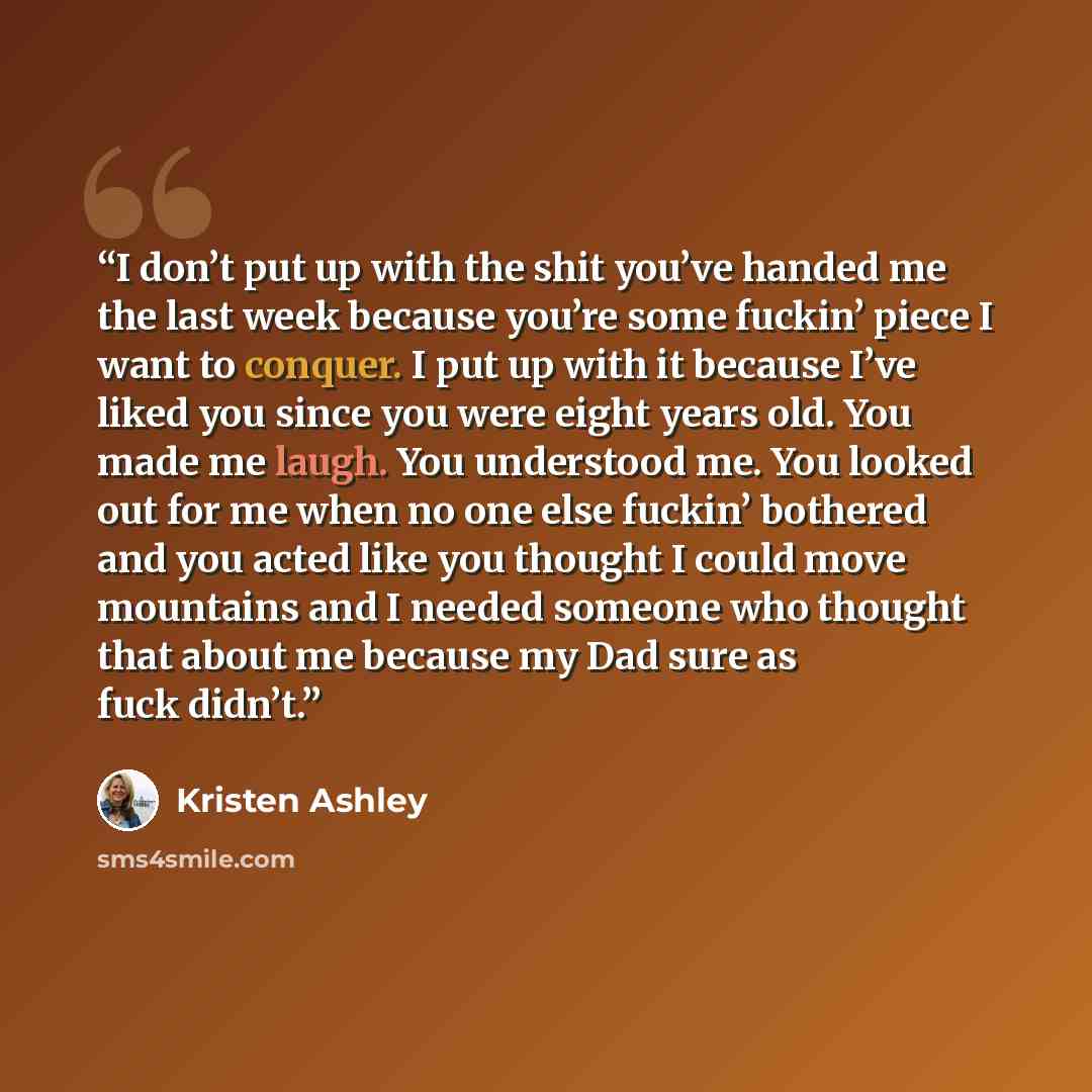 “I don’t put up with the shit you’ve handed me the last week because you’re some fuckin’ piece I want to conquer. I put up with it because I’ve liked you since you were eight years old. You made me laugh. You understood me. You looked out for me when no one else fuckin’ bothered and you acted like…” quote by Kristen Ashley