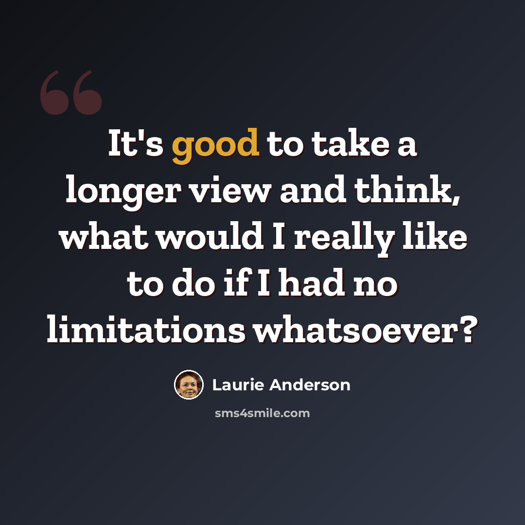 “It's good to take a longer view and think, what would I really like to do if I had no limitations whatsoever?” quote by Laurie Anderson