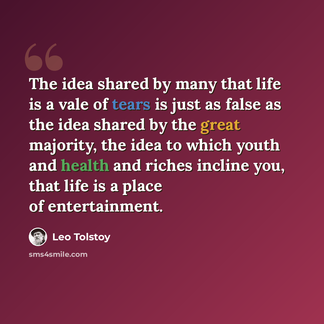 “The idea shared by many that life is a vale of tears is just as false as the idea shared by the great majority, the idea to which youth and health and riches incline you, that life is a place of entertainment.” quote by Leo Tolstoy