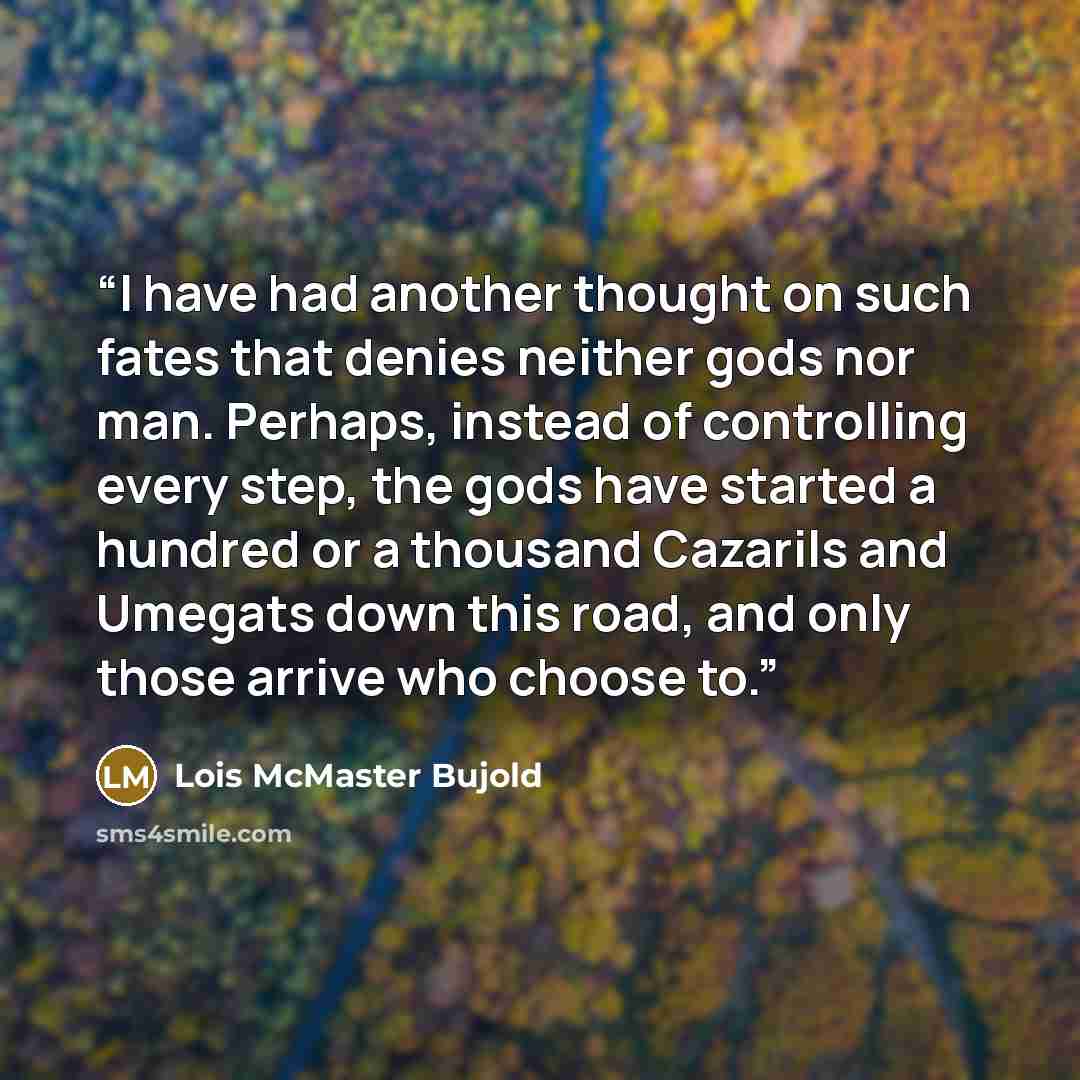 “I have had another thought on such fates that denies neither gods nor man. Perhaps, instead of controlling every step, the gods have started a hundred or a thousand Cazarils and Umegats down this road, and only those arrive who choose to.” quote by Lois McMaster Bujold