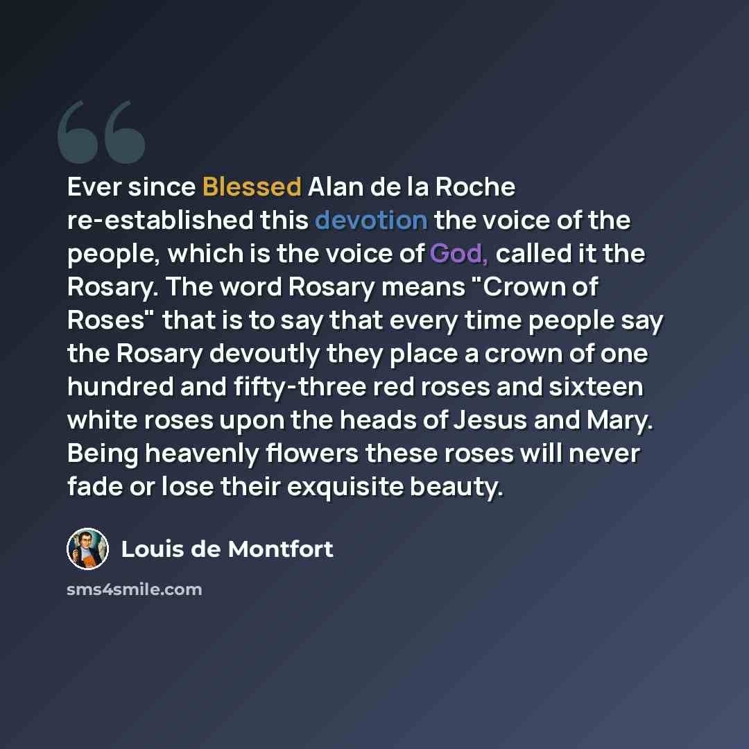 “Ever since Blessed Alan de la Roche re-established this devotion the voice of the people, which is the voice of God, called it the Rosary. The word Rosary means "Crown of Roses" that is to say that every time people say the Rosary devoutly they place a crown of one hundred and fifty-three red…” quote by Louis de Montfort