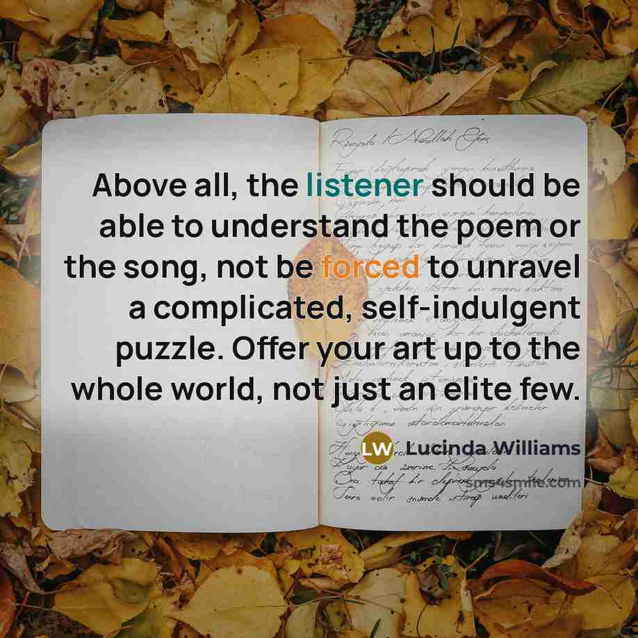 “Above all, the listener should be able to understand the poem or the song, not be forced to unravel a complicated, self-indulgent puzzle. Offer your art up to the whole world, not just an elite few.” quote by Lucinda Williams