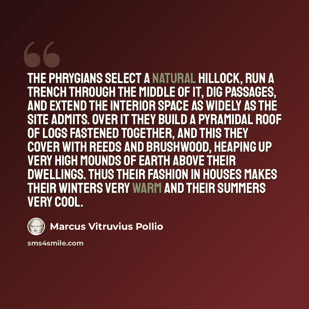 “The Phrygians select a natural hillock, run a trench through the middle of it, dig passages, and extend the interior space as widely as the site admits. Over it they build a pyramidal roof of logs fastened together, and this they cover with reeds and brushwood, heaping up very high mounds of earth…” quote by Marcus Vitruvius Pollio