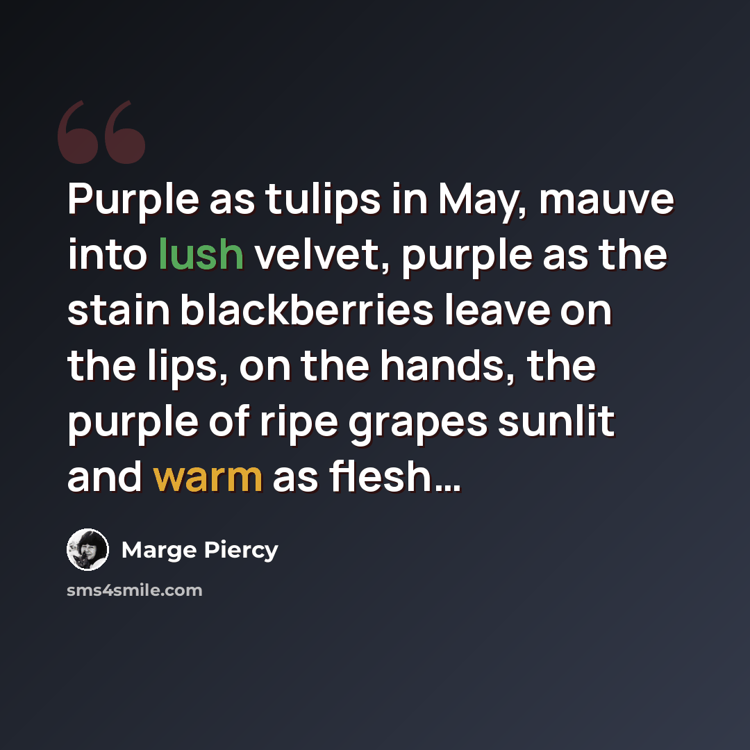 “Purple as tulips in May, mauve into lush velvet, purple as the stain blackberries leave on the lips, on the hands, the purple of ripe grapes sunlit and warm as flesh…” quote by Marge Piercy