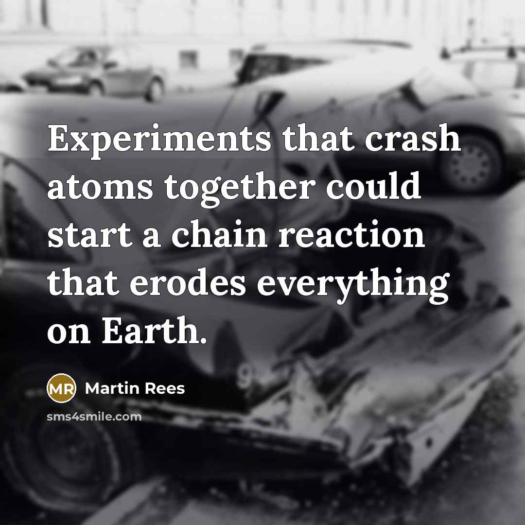 “Experiments that crash atoms together could start a chain reaction that erodes everything on Earth.” quote by Martin Rees